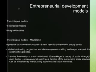 z
Entrepreneurial development
models
• Psychological models
• Sociological models
• Integrated models
• Psychological models:– McClelland:
Importance to achievement motives– Latent need for achievement among adults
– Motivation-training programme to make entrepreneurs willing and eager to exploit the
opportunities provided.
– Creative Personality – status withdrawal (EverettHagen’s theory of social change)–
John Kunkel – entrepreneurial supply as a function of the surrounding social structure
Can be influenced by manipulating economic and social incentives.
 