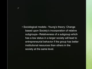 z
• Sociological models– Young’s theory: Change
based upon Society’s incorporation of relative
subgroups– Relativeness of a subgroup which
has a low status in a larger society will lead to
entrepreneurial behavior if the group has better
institutional resources than others in the
society at the same level.
 