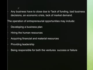 z
 Any business have to close due to "lack of funding, bad business
decisions, an economic crisis, lack of market demand.
The operation of entrepreneurial opportunities may include:
 Developing a business plan
 Hiring the human resources
 Acquiring financial and material resources
 Providing leadership
 Being responsible for both the ventures success or failure
 