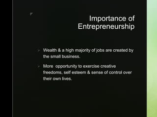 z
Importance of
Entrepreneurship
 Wealth & a high majority of jobs are created by
the small business.
 More opportunity to exercise creative
freedoms, self esteem & sense of control over
their own lives.
 