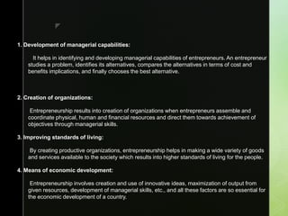 z
1. Development of managerial capabilities:
It helps in identifying and developing managerial capabilities of entrepreneurs. An entrepreneur
studies a problem, identifies its alternatives, compares the alternatives in terms of cost and
benefits implications, and finally chooses the best alternative.
2. Creation of organizations:
Entrepreneurship results into creation of organizations when entrepreneurs assemble and
coordinate physical, human and financial resources and direct them towards achievement of
objectives through managerial skills.
3. Improving standards of living:
By creating productive organizations, entrepreneurship helps in making a wide variety of goods
and services available to the society which results into higher standards of living for the people.
4. Means of economic development:
Entrepreneurship involves creation and use of innovative ideas, maximization of output from
given resources, development of managerial skills, etc., and all these factors are so essential for
the economic development of a country.
 