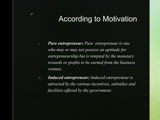 z
According to Motivation
i. Pure entrepreneur: Pure entrepreneur is one
who may or may not possess an aptitude for
entrepreneurship but is tempted by the monetary
rewards or profits to be earned from the business
venture.
ii. Induced entrepreneur: Induced entrepreneur is
attracted by the various incentives, subsidies and
facilities offered by the government.
 