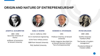 ORIGINAND NATURE OF ENTREPRENEURSHIP
JOSEPH A. SCHUMPETER
1883 –1950
law at the University of
Vienna
professor of economics
at Harvard University
KARL H.VESPER
born in California 1932
B.S in mechanical engineering
US Air Force military service
MBA from Harvard University
PhD, Stanford University
HOWARD H. STEVENSON
1941
Professor Emeritus at Harvard
University
Forbes magazine described him
as Harvard Business School's
"lion of entrepreneurship"
PETER DRUCKER
1909 –2005
Goethe University
Frankfurt (PhD)
”the founder of modern
management”
Presidential Medal of
Freedom (2002)
12
 