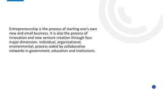 14
Entrepreneurship is the process of starting one’s own
new and small business. It is also the process of
innovation and new venture creation through four
major dimension- individual, organizational,
environmental, process-aided by collaborative
networks in government, education and institutions.
 