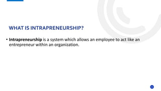 16
• Intrapreneurship is a system which allows an employee to act like an
entrepreneur within an organization.
WHAT IS INTRAPRENEURSHIP?
 