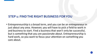 21
• Entrepreneurship is a broad term, and you can be an entrepreneur in
just about any area. However, you will have to pick a field to work in
and business to start. Find a business that won’t only be successful,
but is something that you are passionate about. Entrepreneurship is
hard work, so you want to focus your attention on something you
care about.
STEP 1: FINDTHE RIGHT BUSINESS FORYOU
 