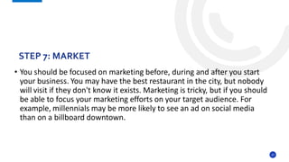 27
• You should be focused on marketing before, during and after you start
your business. You may have the best restaurant in the city, but nobody
will visit if they don't know it exists. Marketing is tricky, but if you should
be able to focus your marketing efforts on your target audience. For
example, millennials may be more likely to see an ad on social media
than on a billboard downtown.
STEP 7: MARKET
 