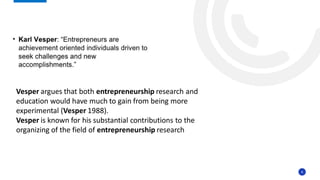8
Vesper argues that both entrepreneurship research and
education would have much to gain from being more
experimental (Vesper 1988).
Vesper is known for his substantial contributions to the
organizing of the field of entrepreneurship research
 