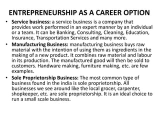 ENTREPRENEURSHIP AS A CAREER OPTION
• Service business: a service business is a company that
provides work performed in an expert manner by an individual
or a team. It can be Banking, Consulting, Cleaning, Education,
Insurance, Transportation Services and many more.
• Manufacturing Business: manufacturing business buys raw
material with the intention of using them as ingredients in the
making of a new product. It combines raw material and labour
in its production. The manufactured good will then be sold to
customers. Handware making, furniture making, etc. are few
examples.
• Sole Proprietorship Business: The most common type of
business found in the india is sole proprietorship. All
businesses we see around like the local grocer, carpenter,
shopkeeper, etc. are sole proprietorship. It is an ideal choice to
run a small scale business.
 