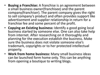 • Buying a Franchise: A franchise is an agreement between
a small business owner(franchisee) and the parent
company(franchiser). The parent company gives the right
to sell company’s product and often provides support like
advertisement and supplier relationship in return for a
franchise fee and some percent of the profit.
• Copying an Existing business: Identify a good going local
business started by someone else. One can also take help
from internet. After researching on it thoroughly and
planning for the execution establish the business. Make
sure the business does not violate someone else’s
trademark, copyrights or to her protected intellectual
property.
• Work from home business: Many small business ideas
can be launched form home only. This can be anything
from opening a boutique to writing blogs.
 