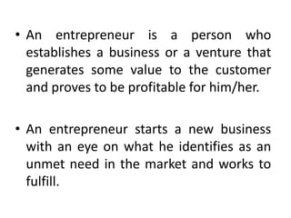 • An entrepreneur is a person who
establishes a business or a venture that
generates some value to the customer
and proves to be profitable for him/her.
• An entrepreneur starts a new business
with an eye on what he identifies as an
unmet need in the market and works to
fulfill.
 