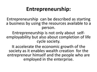 Entrepreneurship:
Entrepreneurship can be described as starting
a business by using the resources available to a
person.
Entrepreneurship is not only about self-
employability but also about completion of life
cycle society.
It accelerate the economic growth of the
society as it enables wealth creation for the
entrepreneur himself and the people who are
employed in the enterprise.
 