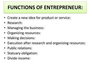 FUNCTIONS OF ENTREPRENEUR:
• Create a new idea for product or service:
• Research:
• Managing the business:
• Organizing resources:
• Making decisions:
• Execution after research and organizing resources:
• Public relations:
• Statuary obligation:
• Divide income:
 