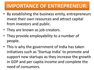 IMPORTANCE OF ENTREPRENEUR:
• By establishing the business entity, entrepreneurs
invest their own resources and attract capital
from investors and public.
• They are known as job creators.
• They provide employability to a number of
people.
• This is why the government of India has taken
initiatives such as ‘Startup India’ to promote and
support new startups as they increase the growth
in GDP and per capita income and complete the
need of consumers.
 