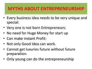 MYTHS ABOUT ENTREPRENEURSHIP
• Every business idea needs to be very unique and
special:
• Very one is not born Entrepreneurs:
• No need for Huge Money for start up
• Can make instant Profit:
• Not only Good Idea can work.
• Cannot get luxuries future without future
preparation.
• Only young can do the entrepreneurship
 