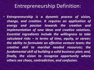 Entrepreneurship Definition:
• Entrepreneurship is a dynamic process of vision,
change, and creation. It requires an appli...