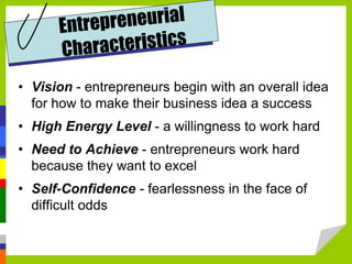 • Vision - entrepreneurs begin with an overall idea
for how to make their business idea a success
• High Energy Level - a willingness to work hard
• Need to Achieve - entrepreneurs work hard
because they want to excel
• Self-Confidence - fearlessness in the face of
difficult odds
 