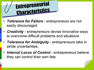 • Tolerance for Failure - entrepreneurs are not
easily discouraged
• Creativity - entrepreneurs devise innovative ways
to overcome difficult problems and situations
• Tolerance for Ambiguity - entrepreneurs take in
stride uncertainties.
• Internal Locus of Control - entrepreneurs believe
they can control their own fate
 