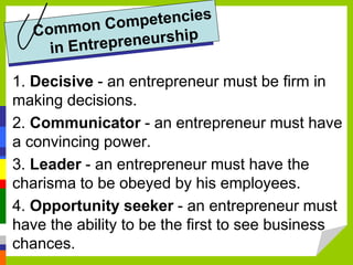 1. Decisive - an entrepreneur must be firm in
making decisions.
2. Communicator - an entrepreneur must have
a convincing power.
3. Leader - an entrepreneur must have the
charisma to be obeyed by his employees.
4. Opportunity seeker - an entrepreneur must
have the ability to be the first to see business
chances.
 
