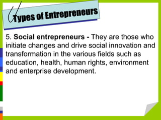 5. Social entrepreneurs - They are those who
initiate changes and drive social innovation and
transformation in the various fields such as
education, health, human rights, environment
and enterprise development.
 