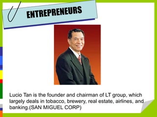 Lucio Tan is the founder and chairman of LT group, which
largely deals in tobacco, brewery, real estate, airlines, and
banking.(SAN MIGUEL CORP)
 