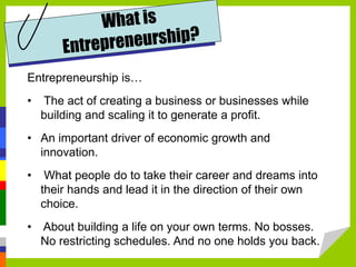 Entrepreneurship is…
• The act of creating a business or businesses while
building and scaling it to generate a profit.
• An important driver of economic growth and
innovation.
• What people do to take their career and dreams into
their hands and lead it in the direction of their own
choice.
• About building a life on your own terms. No bosses.
No restricting schedules. And no one holds you back.
 