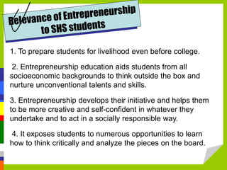 1. To prepare students for livelihood even before college.
2. Entrepreneurship education aids students from all
socioeconomic backgrounds to think outside the box and
nurture unconventional talents and skills.
3. Entrepreneurship develops their initiative and helps them
to be more creative and self-confident in whatever they
undertake and to act in a socially responsible way.
4. It exposes students to numerous opportunities to learn
how to think critically and analyze the pieces on the board.
 