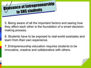 5. Being aware of all the important factors and seeing how
they affect each other is the foundation of a smart decision-
making process.
6. Students have to be exposed to real-world examples and
learn from their own experience.
7. Entrepreneurship education requires students to be
innovative, creative and collaborative with others.
 