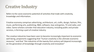 Creative Industry
Refers to the socio-economic potential of activities that trade with creativity,
knowledge and information.
Creative economy comprises advertising, architecture, art, crafts, design, fashion, film,
music, performing arts, publishing, R&D, software, toys and games, TV and radio, and
video. Some scholars consider that education industry, including public and private
services, is forming a part of creative industry
The creative industries have been seen to become increasingly important to economic
well-being, proponents suggesting that "human creativity is the ultimate economic
resource," and that “the industries of the twenty-first century will depend increasingly
on the generation of knowledge through creativity and innovation"
 