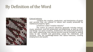 By Definition of the Word
Cultural Industry
combine the creation, production, and distribution of goods
and services that are cultural in nature and usually protected by
intellectual property rights
sometimes called “creative industry”
The notion of cultural industries generally includes textual,
music, television, and film production and publishing, as well as crafts
and design. For some countries, architecture, the visual and performing
arts, sport, advertising, and cultural tourism may be included as adding
value to the content and generating values for individuals and
societies. They are knowledge-based and labour-intensive, creating
employment and wealth.
 