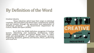 By Definition of the Word
Creative Industry
"those industries which have their origin in individual
creativity, skill and talent and which have a potential for wealth
and job creation through the generation and exploitation of
intellectual property" - UK Government Department for
Culture, Media and Sport (DCMS)
As of 2015 the DCMS definition recognizes 9 Creative
Sectors: Advertising and marketing; Architecture; Crafts;
Design: product, graphic and fashion design; Film, TV, video,
radio and photography; IT, software and computer services;
Publishing; Museums, galleries and libraries; Music, performing
and visual arts
 