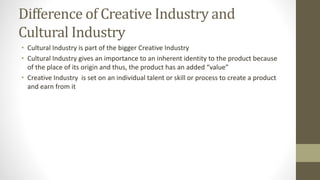 Difference of Creative Industry and
Cultural Industry
• Cultural Industry is part of the bigger Creative Industry
• Cultural Industry gives an importance to an inherent identity to the product because
of the place of its origin and thus, the product has an added “value”
• Creative Industry is set on an individual talent or skill or process to create a product
and earn from it
 