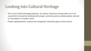 Looking into Cultural Heritage
• The use of cultural heritage products, art, dance, literature among other art in its
natural form should be handled with proper sensitivity when contextualized, derived
or translated in a modern work.
• Proper appropriation, respect and recognition should be given to the source.
 