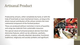 Artisanal Product
Produced by artisans, either completely by hand, or with the
help of hand tools or even mechanical means, as long as the
direct manual contribution of the artisan remains the most
substantial component of the finished product.
These are produced without restriction in terms of quantity
and using raw materials from sustainable resources.
The special nature of artisanal products derives from their
distinctive features, which can be utilitarian, aesthetic,
artistic, creative, culturally attached, decorative, functional,
traditional, religiously and socially symbolic and significant.
 
