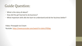 Guide Question:
• What is the story all about?
• How did the girl learned to do business?
• What important skills did she learn to understand and do her business better?
Video: Pineapple Ice Cream
Youtube: https://www.youtube.com/watch?v=ckAn1TfESbg
 