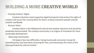 BUILDING A MORE CREATIVE WORLD
• Promote Authors’ Rights
Creative Industries need supportive legal frameworks that protect the rights of
creators and secure fair remuneration for them, to boost economic growth and job
creation worldwide.
• Nurture Talent
Creative talent is the lifeblood of cultural and creative industries and should be
protected and promoted. The creative community is an engine of innovation for more
sustainable development.
• Balancing monetization
CCI players face two difficulties: trying to persuade consumers to pay for
something they may have been accessing for free, and extracting a fair share of the
value generated by cultural content.
 
