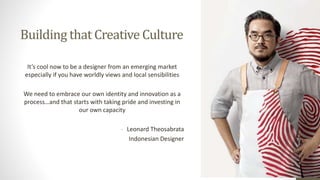 Building that Creative Culture
It’s cool now to be a designer from an emerging market
especially if you have worldly views and local sensibilities
We need to embrace our own identity and innovation as a
process…and that starts with taking pride and investing in
our own capacity
- Leonard Theosabrata
Indonesian Designer
 