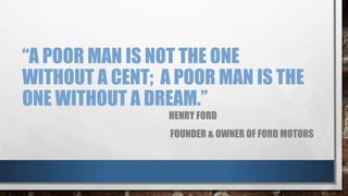 “A POOR MAN IS NOT THE ONE
WITHOUT A CENT; A POOR MAN IS THE
ONE WITHOUT A DREAM.”
HENRY FORD
FOUNDER & OWNER OF FORD MOTORS
 