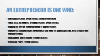 AN ENTREPRENEUR IS ONE WHO:
• PERCEIVES BUSINESS OPPORTUNITIES IN THE ENVIRONMENT
• TAKES RISKS TO MAKE USE OF THESE BUSINESS OPPORTUNITIES
• INVESTS HIS OWN OR BORROWS MONEY TO USE IN BUSINESS
• INTRODUCES INNOVATIONS OR IMPROVEMENTS TO MAKE THE BUSINESS BETTER, MORE EFFICIENT AND
MORE PROFITABLE
• MAKES PLANS AND DECISIONS FOR THE BUSINESS
• GENERATES PROFIT FOR THE BUSINESS
 