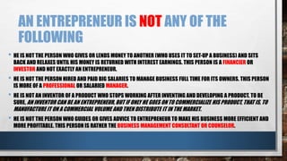 AN ENTREPRENEUR IS NOT ANY OF THE
FOLLOWING
• HE IS NOT THE PERSON WHO GIVES OR LENDS MONEY TO ANOTHER (WHO USES IT TO SET-UP A BUSINESS) AND SITS
BACK AND RELAXES UNTIL HIS MONEY IS RETURNED WITH INTEREST EARNINGS. THIS PERSON IS A FINANCIER OR
INVESTOR AND NOT EXACTLY AN ENTREPRENEUR.
• HE IS NOT THE PERSON HIRED AND PAID BIG SALARIES TO MANAGE BUSINESS FULL TIME FOR ITS OWNERS. THIS PERSON
IS MORE OF A PROFESSIONAL OR SALARIED MANAGER.
• HE IS NOT AN INVENTOR OF A PRODUCT WHO STOPS WORKING AFTER INVENTING AND DEVELOPING A PRODUCT. TO BE
SURE, AN INVENTOR CAN BE AN ENTREPRENEUR, BUT IF ONLY HE GOES ON TO COMMERCIALIZE HIS PRODUCT, THAT IS, TO
MANUFACTURE IT ON A COMMERCIAL VOLUME AND THEN DISTRIBUTE IT IN THE MARKET.
• HE IS NOT THE PERSON WHO GUIDES OR GIVES ADVICE TO ENTREPRENEUR TO MAKE HIS BUSINESS MORE EFFICIENT AND
MORE PROFITABLE. THIS PERSON IS RATHER THE BUSINESS MANAGEMENT CONSULTANT OR COUNSELOR.
 