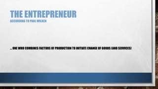 THE ENTREPRENEUR
ACCORDING TO PAUL WILKEN
… ONE WHO COMBINES FACTORS OF PRODUCTION TO INITIATE CHANGE OF GOODS (AND SERVICES)
 