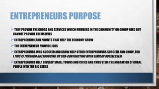 ENTREPRENEURS PURPOSE
THEY PROVIDE THE GOODS AND SERVICES WHICH MEMBERS IN THE COMMUNITY OR GROUP NEED BUT
CANNOT PROVIDE THEMSELVES
ENTREPRENEUR EARN PROFITS THAT HELP THE ECONOMY GROW
THE ENTREPRENEUR PROVIDE JOBS
ENTREPRENEURS WHO SUCCEED AND GROW HELP OTHER ENTREPRENEURS SUCCEED AND GROW ,TOO
(THIS IS THROUGH OUTSOURCING OR SUB-CONTRACTING WITH SIMILAR BUSINESSES)
ENTREPRENEURS HELP DEVELOP SMALL TOWNS AND CITIES AND THUS STEM THE MIGRATION OF RURAL
PEOPLE INTO THE BIG CITIES
 