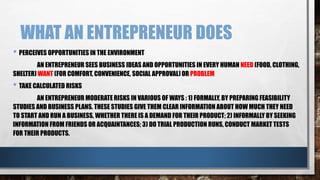 WHAT AN ENTREPRENEUR DOES
• PERCEIVES OPPORTUNITIES IN THE ENVIRONMENT
AN ENTREPRENEUR SEES BUSINESS IDEAS AND OPPORTUNITIES IN EVERY HUMAN NEED (FOOD, CLOTHING,
SHELTER) WANT (FOR COMFORT, CONVENIENCE, SOCIAL APPROVAL) OR PROBLEM
• TAKE CALCULATED RISKS
AN ENTREPRENEUR MODERATE RISKS IN VARIOUS OF WAYS : 1) FORMALLY, BY PREPARING FEASIBILITY
STUDIES AND BUSINESS PLANS. THESE STUDIES GIVE THEM CLEAR INFORMATION ABOUT HOW MUCH THEY NEED
TO START AND RUN A BUSINESS, WHETHER THERE IS A DEMAND FOR THEIR PRODUCT; 2) INFORMALLY BY SEEKING
INFORMATION FROM FRIENDS OR ACQUAINTANCES; 3) DO TRIAL PRODUCTION RUNS, CONDUCT MARKET TESTS
FOR THEIR PRODUCTS.
 