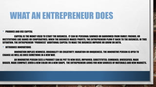 WHAT AN ENTREPRENEUR DOES
• PRODUCE AND USE CAPITAL
CAPITAL IS THE MONEY USED TO START THE BUSINESS. IT CAN BE PERSONAL SAVINGS OR BARROWED FROM FAMILY, FRIENDS, OR
INSTITUTIONS LIKE BANKS OR COOPERATIVES. WHEN THE BUSINESS MAKES PROFITS, THE ENTREPRENEUR PLOW IT BACK TO THE BUSINESS, IN THIS
SITUATION, THE ENTREPRENEUR “PRODUCES” ADDITIONAL CAPITAL TO MAKE THE BUSINESS IMPROVE OR GROW OR BOTH.
• INTRODUCE INNOVATIONS
INNOVATION IMPLIES NEWNESS, ORIGINALITY OR CREATIVITY, VARIATION OR UNIQUENESS. THE INNOVATIVE PERSON IS OPEN TO
CHANGE AS WELL AS DOES SOMETHING IN A NEW WAY.
AN INNOVATIVE PERSON SEES A PRODUCT CAN BE PUT TO NEW USES, IMPROVED, SUBSTITUTED, COMBINED, DIVERSIFIED, MADE
BIGGER, MADE COMPACT, GIVEN A NEW COLOR OR A NEW SHAPE. THE ENTREPRENEUR LOOKS FOR NEW SOURCES OF MATERIALS AND NEW MARKETS.
 