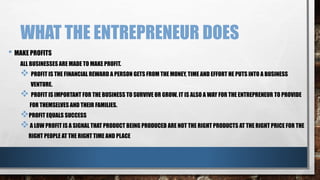 WHAT THE ENTREPRENEUR DOES
• MAKE PROFITS
ALL BUSINESSES ARE MADE TO MAKE PROFIT.
 PROFIT IS THE FINANCIAL REWARD A PERSON GETS FROM THE MONEY, TIME AND EFFORT HE PUTS INTO A BUSINESS
VENTURE.
 PROFIT IS IMPORTANT FOR THE BUSINESS TO SURVIVE OR GROW. IT IS ALSO A WAY FOR THE ENTREPRENEUR TO PROVIDE
FOR THEMSELVES AND THEIR FAMILIES.
PROFIT EQUALS SUCCESS
A LOW PROFIT IS A SIGNAL THAT PRODUCT BEING PRODUCED ARE NOT THE RIGHT PRODUCTS AT THE RIGHT PRICE FOR THE
RIGHT PEOPLE AT THE RIGHT TIME AND PLACE
 