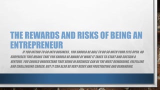 THE REWARDS AND RISKS OF BEING AN
ENTREPRENEUR
IF YOU INTEND TO GO INTO BUSINESS , YOU SHOULD BE ABLE TO DO SO WITH YOUR EYES OPEN. NO
SURPRISES! THIS MEANS THAT YOU SHOULD BE AWARE OF WHAT IT TAKES TO START AND SUSTAIN A
VENTURE. YOU SHOULD UNDERSTAND THAT BEING IN BUSINESS CAN BE THE MOST REWARDING, FULFILLING
AND CHALLENGING CAREER. BUT IT CAN ALSO BE VERY RISKY AND FRUSTRATING AND DEMANDING.
 