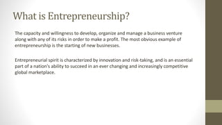 What is Entrepreneurship?
The capacity and willingness to develop, organize and manage a business venture
along with any of its risks in order to make a profit. The most obvious example of
entrepreneurship is the starting of new businesses.
Entrepreneurial spirit is characterized by innovation and risk-taking, and is an essential
part of a nation's ability to succeed in an ever changing and increasingly competitive
global marketplace.
 