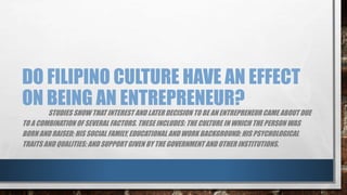DO FILIPINO CULTURE HAVE AN EFFECT
ON BEING AN ENTREPRENEUR?
STUDIES SHOW THAT INTEREST AND LATER DECISION TO BE AN ENTREPRENEUR CAME ABOUT DUE
TO A COMBINATION OF SEVERAL FACTORS. THESE INCLUDES: THE CULTURE IN WHICH THE PERSON WAS
BORN AND RAISED; HIS SOCIAL FAMILY, EDUCATIONAL AND WORK BACKGROUND; HIS PSYCHOLOGICAL
TRAITS AND QUALITIES; AND SUPPORT GIVEN BY THE GOVERNMENT AND OTHER INSTITUTIONS.
 