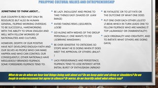 PHILIPPINE CULTURAL VALUES AND ENTREPRENEURSHIP
SOMETHING TO THINK ABOUT….
OUR COUNTRY IS RICH NOT ONLY IN
RESOURCES BUT ALSO IN HUMAN
GENERAL, FILIPINO WORKING OVERSEAS
TO BE SUCCESSFUL, HARDWORKING
WITH THE ABILITY TO SPEAK ENGLISH AND
WELL WITH FELLOW WORKERS OF
NATIONALITIES AND CULTURES.
HOWEVER, DESPITE OF OUR POSITIVE
HAVE NOT DEVELOPED ENOUGH FAITH AND
OUR SELVES AS PEOPLE WHO CAN MAKE
HAPPEN AND WHO CAN CONTROL OUR
CONSEQUENTLY, OTHER NATIONALS HAVE
MISGUIDEDLY BRANDED FILIPINOS.
SOME FOREIGNERS FILIPINOS TEND TO:
 BE LAZY, INDULGENT AND PRONE TO
TAKE THINGS EASY (SHADES OF JUAN
IMAGE)
 AVOID TAKING RISKS (SEGURISTA,
LOOB)
 GO ALONG WITH WISHES OF THE GROUP
PERSONALLY, ONE WANTS TO DO
(SOBRANG MAKISAMA )
 BE OVER SENSITIVE TO CRITICISMS SO
STOPS WHAT HE IS DOING WHEN IT DOES
MEET THE APPROVAL OF OTHERS (BALAT-
)
 LACK PERSEVERANCE AND PERSISTENCE,
FILIPINOS TEND TO LOSE INTEREST AFTER
INITIAL BURST OF ENTHUSIASM (NINGAS-
 BE FATALISTIC OR TO LET FATE OR
THE OUTCOME OF WHAT ONE DOES
 PUT ONE OVER EACH OTHER (GUSTO
O BIDA) WHICH IN TURN LEADS ONE TO
FELLOW FILIPINOS WHO ARE MAKING IT
TOP (ALIMANGO OR CRABMENTALITY)
 LACK ORIGINALITY AND CREATIVITY, AND
TO IMITATE WHAT OTHERS ARE DOING
GAYA)
What do we do when we hear bad things being said about us? Do we keep quiet and shrug or shoulders? Do we
laugh in embarrassment but agree in silence? Or worse, do we heartily admit what others say?
 