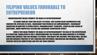 FILIPINO VALUES FAVORABLE TO
ENTREPRENEUR
• PAKIKIPAGKAPWA VALUES PROMOTE THE IDEALS OF ENTREPRENEURSHIP
ITS ABOUT HOW WE TREAT AND RELATE TO OTHERS. THIS FILIPINO VALUE ENCOMPASSES OUR
CONCERN FOR HIYA (LOSE OF FACE), PAKIKISAMA (TOGETHERNESS OR COMPANIONSHIP), PAKIKIBAGAY
(ADJUSTING OR ADAPTING TO OTHER PEOPLE) PAGMAMALASAKIT (CONCERN), UTANG NA LOOB (SENSE OF
GRATITUDE), AMOR PROPIO (SELF-ESTEEM) AND BAYANIHAN (COOPERATIVE SPIRIT)
HOW IS THIS VALUE PROMOTE THE IDEALS OF ENTREPRENEURSHIP? THE ROLE OF THE ENTREPRENEUR
IS A PRACTICAL TRANSLATION OF ONE’S PAKIKIPAGKAPWA-TAO BECAUSE HIS MAIN CONCERN IS TO PROVIDE
THINGS AND SERVICES THAT ARE VALUABLE TO OTHERS. THIS MEAN IF WE CULTIVATE THIS VALUE WELL, WE WILL
RUN OUR BUSINESS PROPERLY BY NOT CHEATING OUR CUSTOMERS, MALTREATING OUR WORKERS, COMPETE
PROPERLY WITH HIS COMPETITORS AND PAYS HIS TAXES PROPERLY.
 